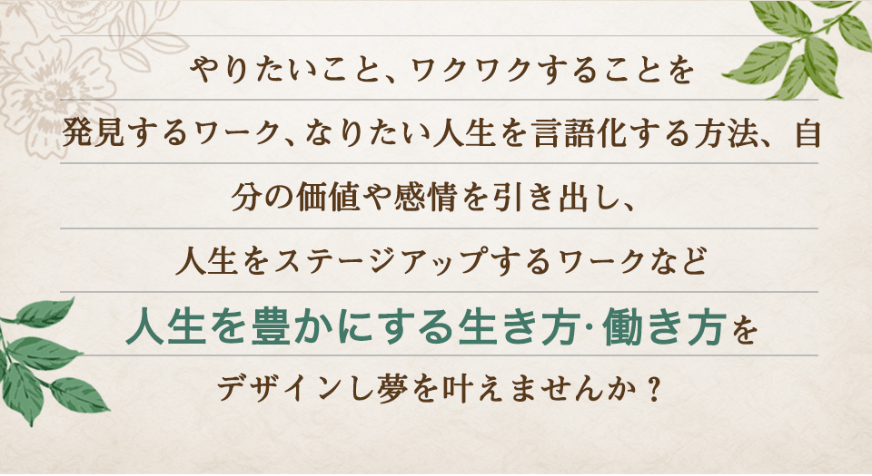 やりたいこと、ワクワクすることを発見するワーク、なりたい人生を言語化する方法、自分の価値や感情を引き出し、人生をステージアップするワークなど人生を豊かにする生き方・働き方をデザインし夢を叶えませんか？