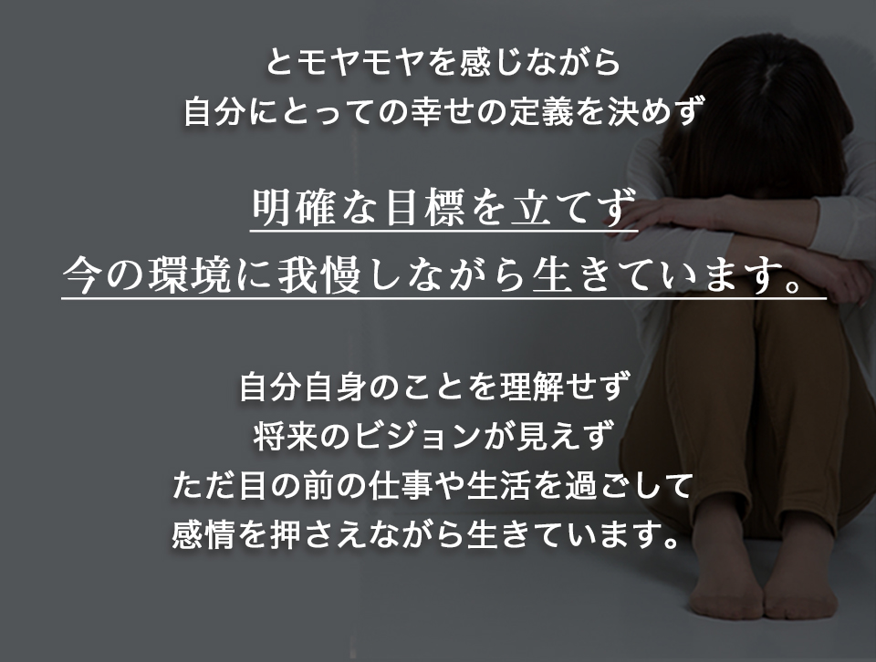 モヤモヤを感じながら、自分にとっての幸せの定義を決めず、明確な目標を立てず、今の環境に我慢しながら生きています。自分自身のことを理解せず、将来のビジョンが見えず、ただ目の前の仕事や生活を過ごして、感情を押さえながら生きています。
