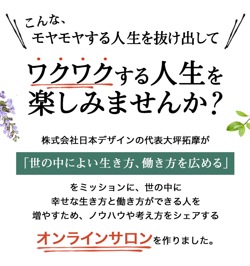 こんな、モヤモヤする人生を抜け出して、ワクワクする人生を楽しみませんか？株式会社日本デザインの代表大坪拓摩が「世の中によい生き方、働き方を広める」をミッションに、世の中に幸せな生き方と働き方ができる人を増やすため、ノウハウや考え方をシェアするオンラインサロンを作りました。