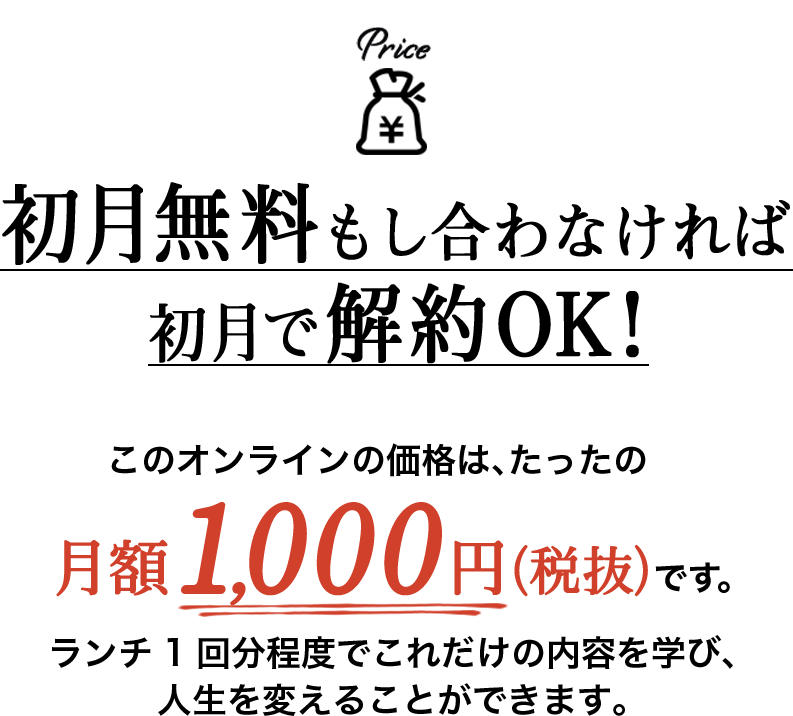 初月無料もし合わなければ初月で解約OK!このオンラインの価格は、たったの月額1,000円（税抜）です。ランチ1回分程度でこれだけの内容を学び、人生を変えることができます。