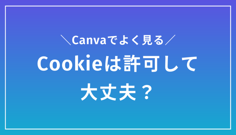 Canvaでよく見る「Cookie」は許可しても大丈夫？