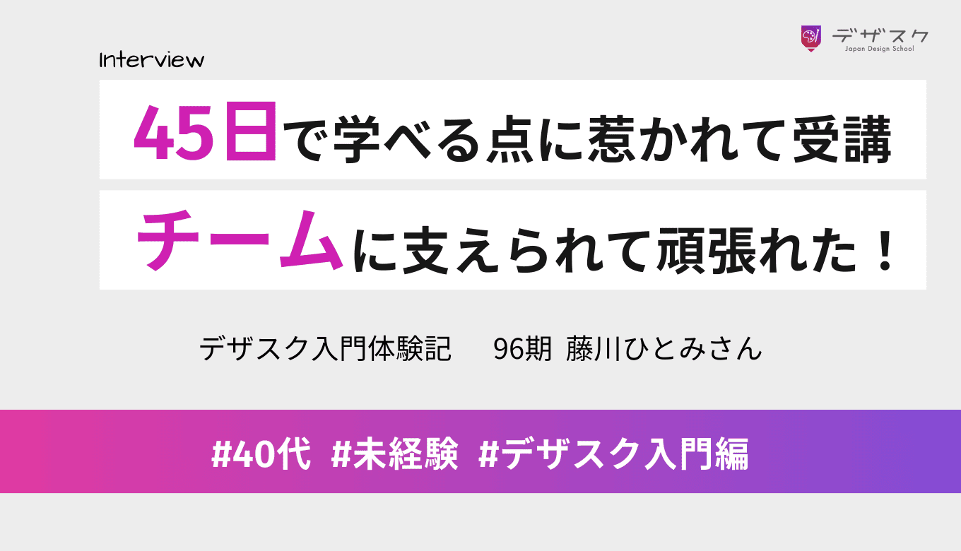 「45日でデザインが学べる」がデザスク受講に決め手！チームのサポートに支えられて頑張れた！