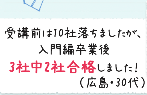 受講前は10社落ちましたが、入門編卒業後3社中2社合格しました！（広島・30代）