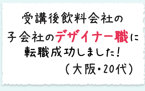 受講後飲料会社の子会社のデザイナー職に転職成功しました！（大阪・20代）