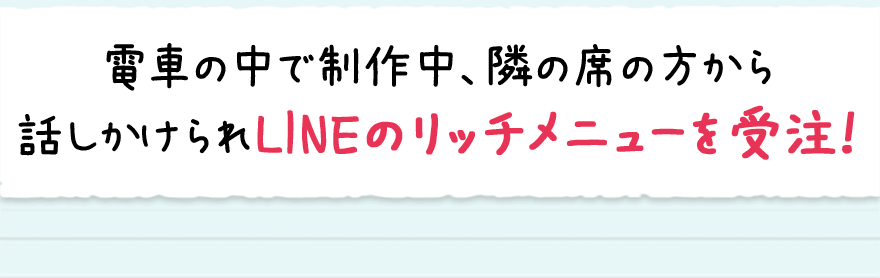 電車の中で制作中、隣の席の方から話しかけられLINEのリッチメニューを受注！