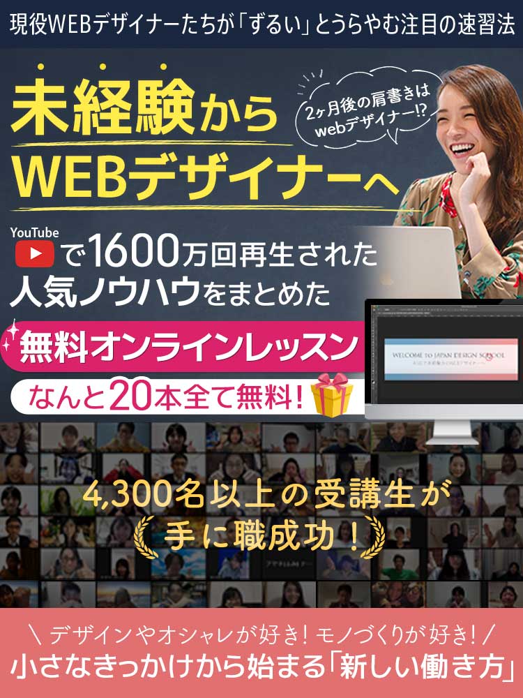 現役WEBデザイナーたちが「ずるい」とうらやむ注目の速習法 未経験からWEBデザイナーへ YouTubeで1,600万回再生された 人気ノウハウをまとめた 無料オンラインレッスン なんと20本全て無料！ デザインやオシャレが好き！ モノづくりが好き！ 小さなきっかけから始まる「新しい働き方」