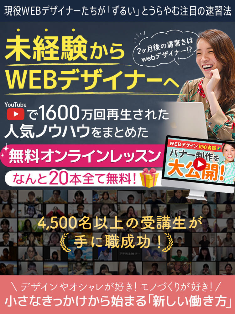 現役WEBデザイナーたちが「ずるい」というらやむ注目の速習法 未経験からWEBデザイナーへ YouTubeで1,600万回再生された人気ノウハウをまとめた無料オンラインレッスン なんと20本全て無料！ 3,600名以上の受講生が手に職成功！ デザインやオシャレが好き！モノづくりが好き！ 小さなきっかけから始まる「新しい働き方」