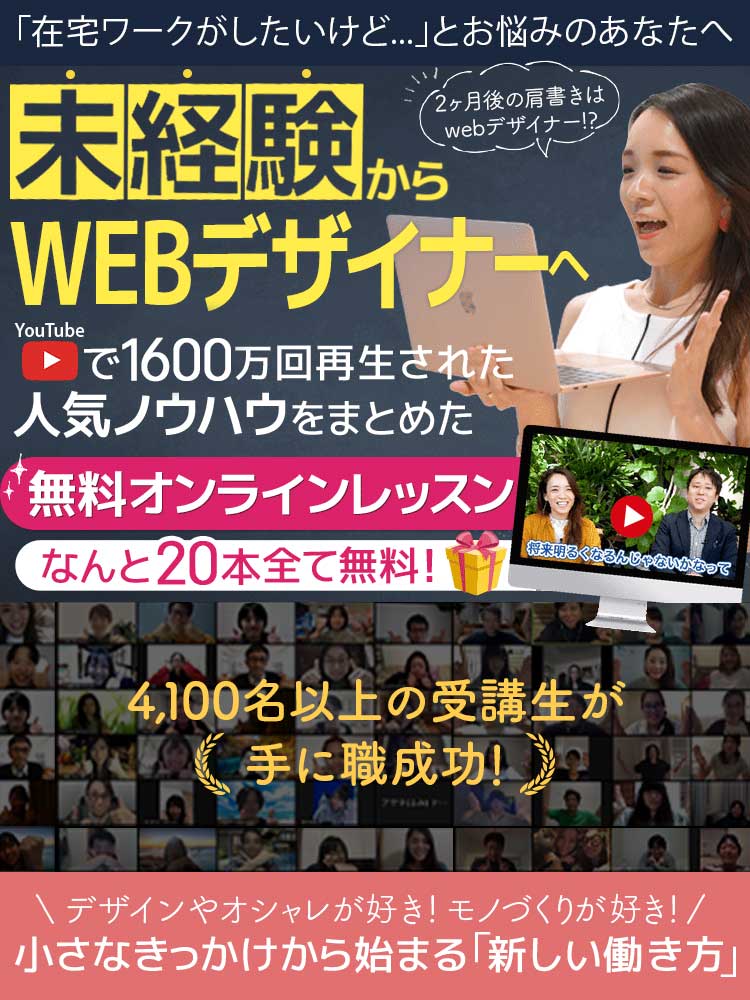現役WEBデザイナーたちが「ずるい」というらやむ注目の速習法 未経験からWEBデザイナーへ YouTubeで1,600万回再生された人気ノウハウをまとめた無料オンラインレッスン なんと20本全て無料！ 3,600名以上の受講生が手に職成功！ デザインやオシャレが好き！モノづくりが好き！ 小さなきっかけから始まる「新しい働き方」