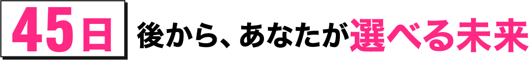 45日後から、あなたが選べる未来
